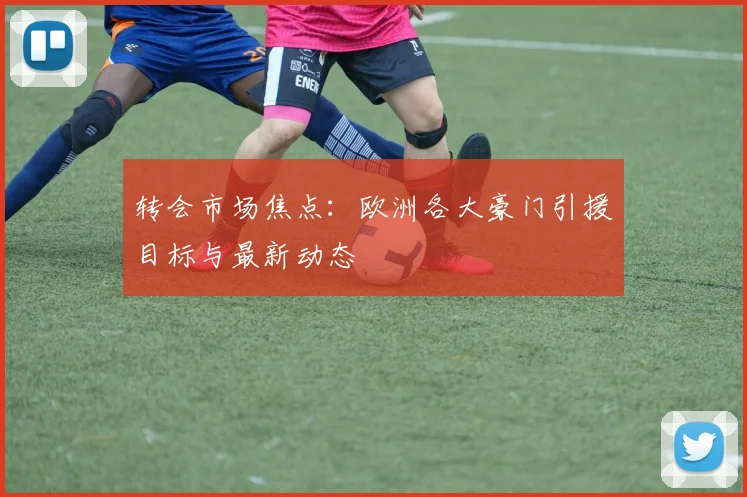 转会市场焦点：欧洲各大豪门引援目标与最新动态