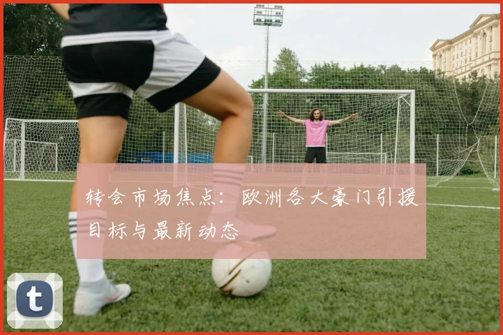 转会市场焦点:欧洲各大豪门引援目标与最新动态