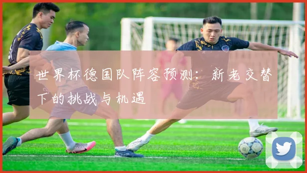 世界杯德国队阵容预测:新老交替下的挑战与机遇