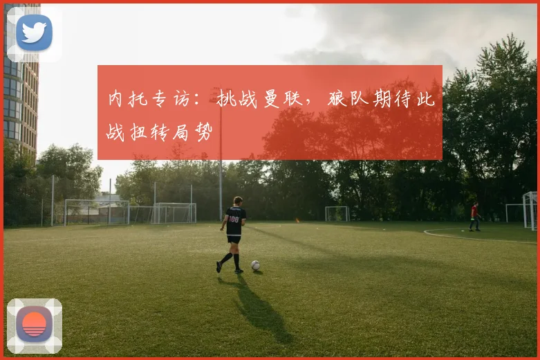 内托专访:挑战曼联,狼队期待此战扭转局势