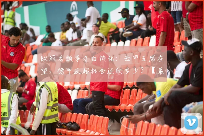 欧冠名额争夺白热化:西甲五席在望,德甲反超机会还剩多少?【最新形势解读】