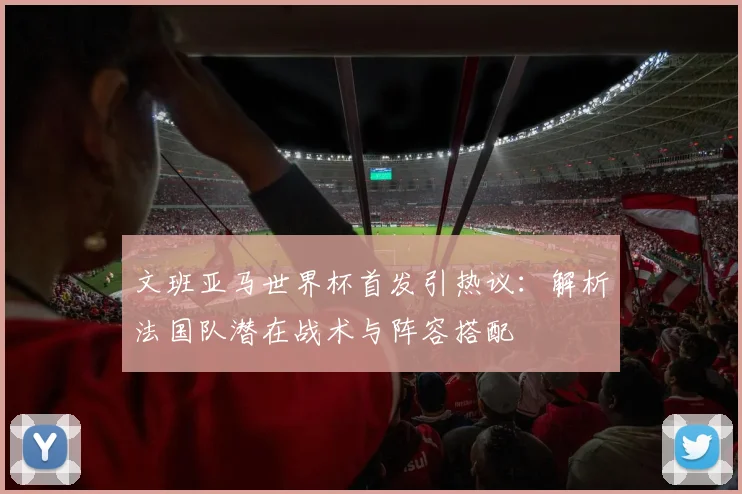 文班亚马世界杯首发引热议:解析法国队潜在战术与阵容搭配
