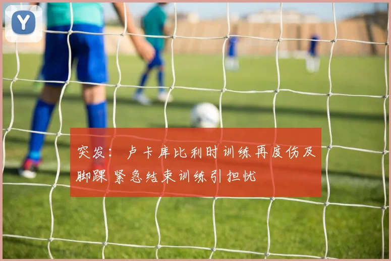 突发：卢卡库比利时训练再度伤及脚踝 紧急结束训练引担忧