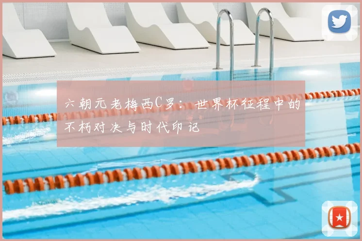 六朝元老梅西C罗：世界杯征程中的不朽对决与时代印记