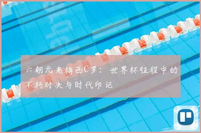 六朝元老梅西C罗:世界杯征程中的不朽对决与时代印记