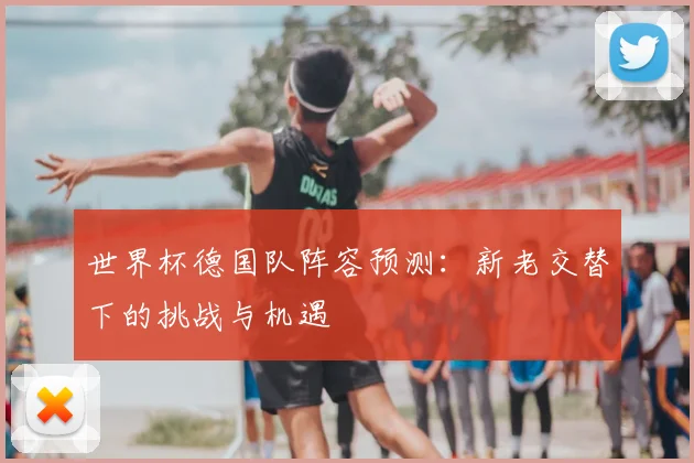 世界杯德国队阵容预测：新老交替下的挑战与机遇