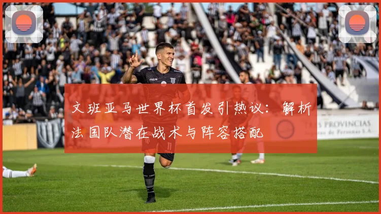 文班亚马世界杯首发引热议：解析法国队潜在战术与阵容搭配