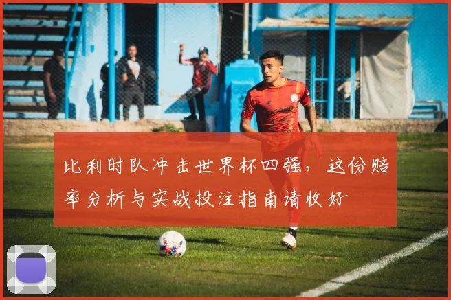 比利时队冲击世界杯四强,这份赔率分析与实战投注指南请收好