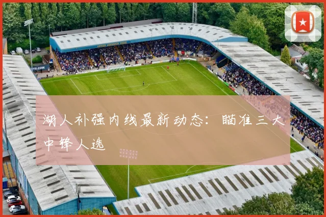 湖人补强内线最新动态：瞄准三大中锋人选