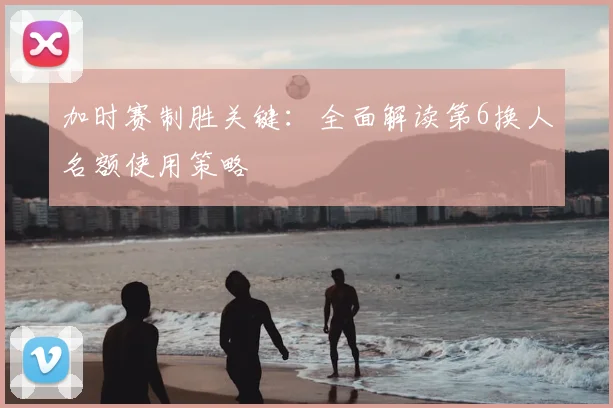 加时赛制胜关键：全面解读第6换人名额使用策略